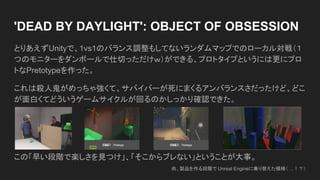 とりあえずUnityで、1vs1のバランス調整もしてないランダムマップでのローカル対戦（１
つのモニターをダンボールで仕切っただけｗ）ができる、プロトタイプというには更にプロ
トなPretotypeを作った。
これは殺人鬼がめっちゃ強くて、サバイバーが死にまくるアンバランスさだったけど、どこ
が面白くてどういうゲームサイクルが回るのかしっかり確認できた。
この「早い段階で楽しさを見つけ」、「そこからブレない」ということが大事。
'DEAD BY DAYLIGHT': OBJECT OF OBSESSION
尚、製品を作る段階で Unreal Engineに乗り替えた模様（ …！？）
 