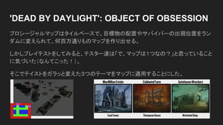 'DEAD BY DAYLIGHT': OBJECT OF OBSESSION
プロシージャルマップはタイルベースで、目標物の配置やサバイバーの出現位置をラン
ダムに変えられて、何百万通りものマップを作り出せる。
しかしプレイテストをしてみると、テスター達は「で、マップは１つなの？」と思っていること
に気づいた（なんてこった！）。
そこでテイストをガラッと変えた３つのテーマをマップに適用することにした。
 