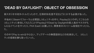 'DEAD BY DAYLIGHT': OBJECT OF OBSESSION
新スタジオの初タイトルだったので、圧倒的知名度不足をどうにかする必要があった。
手始めにSteamでフォーラムを開設しコミュニティを作り、Payday2とコラボしてこちらの
コミュニティに参加してもらうことでPayday2でDead by Daylightの殺人鬼のマスクがも
らえるイベントをやったり、PAX Eastに出展したり、開発者のストリーム配信をやったりし
た。
その中でPay to winはやらない、アップデートの無償提供などの約束をして、　コミュニ
ティの信頼を勝ち取っていった。
 