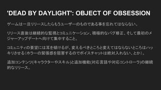 'DEAD BY DAYLIGHT': OBJECT OF OBSESSION
ゲームは一旦リリースしたらもうユーザーのものである事を忘れてはならない。
リリース直後は継続的な監視とコミュニケーション、積極的なバグ修正、そして最初のメ
ジャーアップデートへ向けて集中すること。
コミュニティの要望には耳を傾けるが、変えるべきところと変えてはならないところはハッ
キリさせる（ホラーの緊張感を阻害するのでボイスチャットは絶対入れない、とか）。
追加コンテンツ(キャラクターやスキル)と追加機能(対応言語や対応コントローラ)の継続
的なリリース。
 