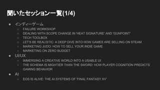 聞いたセッション一覧(1/4)
● インディーゲーム
○ FAILURE WORKSHOP
○ DEALING WITH SCOPE CHANGE IN 'HEAT SIGNATURE' AND 'GUNPOINT'
○ TECH TOOLBOX
○ LET'S BE REALISTIC: A DEEP DIVE INTO HOW GAMES ARE SELLING ON STEAM
○ MARKETING JUDO: HOW TO SELL YOUR INDIE GAME
○ MARKETING ON ZERO BUDGET
● UI/UX
○ IMMERSING A CREATIVE WORLD INTO A USABLE UI
○ THE SCHEMA IS MIGHTIER THAN THE SWORD: HOW PLAYER COGNITION PREDICTS
GAMING BEHAVIOR
● AI
○ EOS IS ALIVE: THE AI SYSTEMS OF 'FINAL FANTASY XV'
 