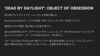 'DEAD BY DAYLIGHT': OBJECT OF OBSESSION
非対称マルチプレイでゲームバランスを取る難しさ。
Dead by Daylightチームでは直感・分析・コミュニティの３つを使っている。
直感はやはり重要。俺が信じるお前を信じろ。
進化生物学博士のデータアナリストがチームにいる。データ分析はもはや「ついでにや
る」レベルではない。ゲーム中のあらゆるデータを取ろう。
フォーラム以外にもDiscordで廃プレイヤー達と意見交換したりする。ただしプレイヤー
達の「最初の反応」に即応してはいけない。２週間は様子を見ること。
 