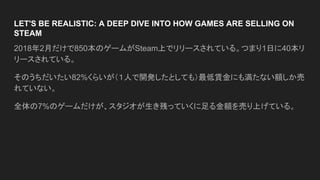LET'S BE REALISTIC: A DEEP DIVE INTO HOW GAMES ARE SELLING ON
STEAM
2018年2月だけで850本のゲームがSteam上でリリースされている。つまり1日に40本リ
リースされている。
そのうちだいたい82%くらいが（１人で開発したとしても）最低賃金にも満たない額しか売
れていない。
全体の7%のゲームだけが、スタジオが生き残っていくに足る金額を売り上げている。
 