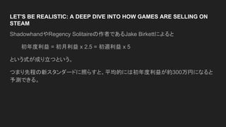 LET'S BE REALISTIC: A DEEP DIVE INTO HOW GAMES ARE SELLING ON
STEAM
ShadowhandやRegency Solitaireの作者であるJake Birkettによると
初年度利益 = 初月利益 x 2.5 = 初週利益 x 5
という式が成り立つという。
つまり先程の新スタンダードに照らすと、平均的には初年度利益が約300万円になると
予測できる。
 