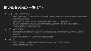 ● グラフィクス（モバイル）
○ APPLYING AAA TECHNIQUES ON MOBILE GAMES: UNDERSTANDING FLOW MAPS AND
ITS APPLICATIONS
○ SHADING OF 'SPELLSOULS': ACHIEVING AAA QUALITY ON MOBILE
○ 'BLACK DESERT ONLINE': TAKING MMO DEVELOPMENT TO THE NEXT LEVEL
(PRESENTED BY PEARL ABYSS)
● ゲームデザイン
○ DESIGNING UNFORGETTABLE 'TITANFALL' SINGLE PLAYER LEVELS WITH ACTION
BLOCKS
○ 'DEAD BY DAYLIGHT': OBJECT OF OBSESSION
● VRDC
○ PLAYTESTING VR: BROWNBOXING, SPYCAMS, AND FUZZY RUGS
○ PERFORMANCE PANEL
聞いたセッション一覧(2/4)
 