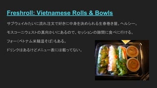 Freshroll: Vietnamese Rolls & Bowls
サブウェイみたいに流れ注文で好きに中身を決められる生春巻き屋。ヘルシー。
モスコーニウェストの真向かいにあるので、セッションの隙間に食べに行ける。
フォー（ベトナム米麺温そば）もある。
ドリンクはあるけどメニュー表には載ってない。
 