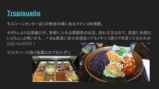 Tropisueño
モスコーニセンター近くの教会の横にあるメキシコ料理屋。
チポトレよりは高級だが、気軽に入れる雰囲気のお店。流れ注文なので、英語に自信な
いとちょっと怖いかも…？まぁ英語に多少自信あってもメキシコ訛りで何言ってるかわか
らないんだけど！
サルサソース取り放題なので忘れずに
 