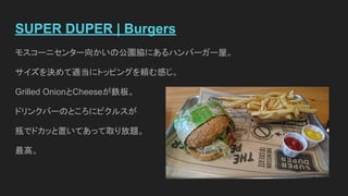 SUPER DUPER | Burgers
モスコーニセンター向かいの公園脇にあるハンバーガー屋。
サイズを決めて適当にトッピングを頼む感じ。
Grilled OnionとCheeseが鉄板。
ドリンクバーのところにピクルスが
瓶でドカッと置いてあって取り放題。
最高。
 