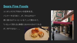 Sears Fine Foods
ユニオンスクエア向かいの超有名店。
パンケーキはうまい…が、それ以外は？
席に着くなり「コーヒーいる？」って聞かれて、
「いる」って答えると無限におかわりさせてくれる
が、タダではない…。
 