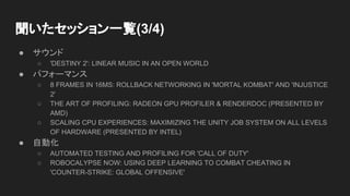 聞いたセッション一覧(3/4)
● サウンド
○ 'DESTINY 2': LINEAR MUSIC IN AN OPEN WORLD
● パフォーマンス
○ 8 FRAMES IN 16MS: ROLLBACK NETWORKING IN 'MORTAL KOMBAT' AND 'INJUSTICE
2'
○ THE ART OF PROFILING: RADEON GPU PROFILER & RENDERDOC (PRESENTED BY
AMD)
○ SCALING CPU EXPERIENCES: MAXIMIZING THE UNITY JOB SYSTEM ON ALL LEVELS
OF HARDWARE (PRESENTED BY INTEL)
● 自動化
○ AUTOMATED TESTING AND PROFILING FOR 'CALL OF DUTY'
○ ROBOCALYPSE NOW: USING DEEP LEARNING TO COMBAT CHEATING IN
'COUNTER-STRIKE: GLOBAL OFFENSIVE'
 
