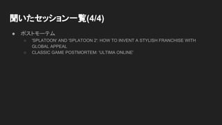 聞いたセッション一覧(4/4)
● ポストモーテム
○ 'SPLATOON' AND 'SPLATOON 2': HOW TO INVENT A STYLISH FRANCHISE WITH
GLOBAL APPEAL
○ CLASSIC GAME POSTMORTEM: 'ULTIMA ONLINE'
 