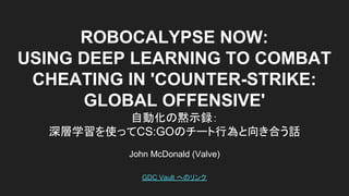 ROBOCALYPSE NOW:
USING DEEP LEARNING TO COMBAT
CHEATING IN 'COUNTER-STRIKE:
GLOBAL OFFENSIVE'
自動化の黙示録：
深層学習を使ってCS:GOのチート行為と向き合う話
John McDonald (Valve)
GDC Vault へのリンク
 