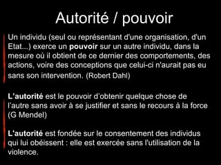 Autorité / pouvoir
Un individu (seul ou représentant d'une organisation, d'un
Etat...) exerce un pouvoir sur un autre individu, dans la
mesure où il obtient de ce dernier des comportements, des
actions, voire des conceptions que celui-ci n'aurait pas eu
sans son intervention. (Robert Dahl)
L’autorité est le pouvoir d’obtenir quelque chose de
l’autre sans avoir à se justifier et sans le recours à la force
(G Mendel)
L'autorité est fondée sur le consentement des individus
qui lui obéissent : elle est exercée sans l'utilisation de la
violence.
 