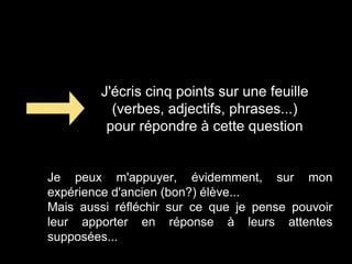 J'écris cinq points sur une feuille
(verbes, adjectifs, phrases...)
pour répondre à cette question
Je peux m'appuyer, évidemment, sur mon
expérience d'ancien (bon?) élève...
Mais aussi réfléchir sur ce que je pense pouvoir
leur apporter en réponse à leurs attentes
supposées...
 