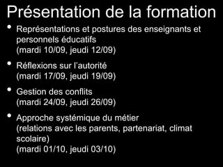 Présentation de la formation
• Représentations et postures des enseignants et
personnels éducatifs
(mardi 10/09, jeudi 12/09)
• Réflexions sur l’autorité
(mardi 17/09, jeudi 19/09)
• Gestion des conflits
(mardi 24/09, jeudi 26/09)
• Approche systémique du métier
(relations avec les parents, partenariat, climat
scolaire)
(mardi 01/10, jeudi 03/10)
 