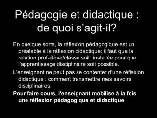 Pédagogie et didactique :
de quoi s’agit-il?
En quelque sorte, la réflexion pédagogique est un
préalable à la réflexion didactique: il faut que la
relation prof-élève/classe soit installée pour que
l’apprentissage disciplinaire soit possible.
L’enseignant ne peut pas se contenter d‘une réflexion
didactique : comment transmettre mes savoirs
disciplinaires.
Pour faire cours, l'enseignant mobilise à la fois
une réflexion pédagogique et didactique
 