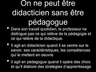 On ne peut être
didacticien sans être
pédagogue
• Dans son travail quotidien, le professeur ne
distingue pas ce qui relève de la pédagogie et
ce qui relève de la didactique.
• Il agit en didacticien quand il se centre sur le
savoir, ses caractéristiques, les compétences
qui le mettent en oeuvre
• Il agit en pédagogue quand il opère des choix
et qu’il élabore des stratégies d’apprentissage
 