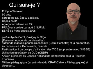 Qui suis-je ?
Philippe Watrelot
60 ans,
agrégé de Sc. Éco & Sociales,
Capes en 81,
Agrégation interne en 95
PRAG en service partagé à l’IUFM /
ESPÉ de Paris depuis 2006
prof au lycée Corot, Savigny s/ Orge
(Essonne, Académie de Versailles)
auteur de manuels pour le Secondaire (Belin, Hachette) et la préparation
au concours (La Découverte, Dunod)
Participation à un groupe d’utilisation des TICE (apprendre avec l’INSEE)
Utilisation et création de DVD (CNDP)
Ancien président du Conseil National de l’Innovation pour la Réussite
Éducative
Militant pédagogique (ex-président du CRAP-Cahiers Pédagogiques) et
blogueur...
 