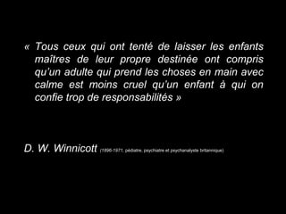 « Tous ceux qui ont tenté de laisser les enfants
maîtres de leur propre destinée ont compris
qu’un adulte qui prend les choses en main avec
calme est moins cruel qu’un enfant à qui on
confie trop de responsabilités »
D. W. Winnicott (1896-1971, pédiatre, psychiatre et psychanalyste britannique)
 