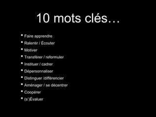 10 mots clés…
• Faire apprendre
• Ralentir / Écouter
• Motiver
• Transférer / reformuler
• Instituer / cadrer
• Dépersonnaliser
• Distinguer /différencier
• Aménager / se décentrer
• Coopérer
• (s’)Évaluer
 