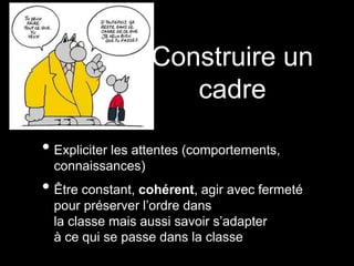 • Expliciter les attentes (comportements,
connaissances)
• Être constant, cohérent, agir avec fermeté
pour préserver l’ordre dans
la classe mais aussi savoir s’adapter
à ce qui se passe dans la classe
Construire un
cadre
 