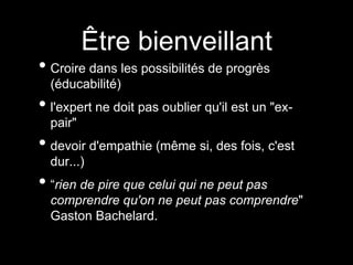 Être bienveillant
• Croire dans les possibilités de progrès
(éducabilité)
• l'expert ne doit pas oublier qu'il est un "ex-
pair"
• devoir d'empathie (même si, des fois, c'est
dur...)
• “rien de pire que celui qui ne peut pas
comprendre qu'on ne peut pas comprendre"
Gaston Bachelard.
 