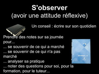 S'observer
(avoir une attitude réflexive)
Un conseil : écrire sur son quotidien
Prendre des notes sur sa journée
pour...
... se souvenir de ce qui a marché
... se souvenir de ce qui n'a pas
marché
... analyser sa pratique
... noter des questions pour soi, pour la
formation, pour le tuteur...
 