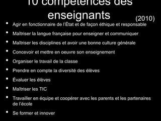 • Agir en fonctionnaire de l’État et de façon éthique et responsable
• Maîtriser la langue française pour enseigner et communiquer
• Maîtriser les disciplines et avoir une bonne culture générale
• Concevoir et mettre en oeuvre son enseignement
• Organiser le travail de la classe
• Prendre en compte la diversité des élèves
• Évaluer les élèves
• Maîtriser les TIC
• Travailler en équipe et coopérer avec les parents et les partenaires
de l’école
• Se former et innover
10 compétences des
enseignants (2010)
 