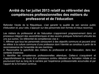 Arrêté du 1er juillet 2013 relatif au référentiel des
compétences professionnelles des métiers du
professorat et de l'éducation
Refonder l’école de la République, c’est garantir la qualité de son service public
d’éducation et, pour cela, s’appuyer sur des personnels bien formés et mieux reconnus.
Les métiers du professorat et de l’éducation s’apprennent progressivement dans un
processus intégrant des savoirsthéoriques et des savoirs pratiques fortement articulés les
uns aux autres. Ce référentiel de compétences vise à :
1. Affirmer que tous les personnels concourent à des objectifs communs et peuvent ainsi
se référer à la culture commune d’une profession dont l’identité se constitue à partir de la
reconnaissance de l’ensemble de ses membres.
2. Reconnaître la spécificité des métiers du professorat et de l’éducation, dans leur
contexte d’exercice.
3. Identifier les compétences professionnelles attendues. Celles-ci s’acquièrent et
s’approfondissent au cours d’un processus continu débutant en formation initiale et se
poursuivant tout au long de la carrière par l’expérience professionnelle accumulée et par
l’apport de la formation continue.
 