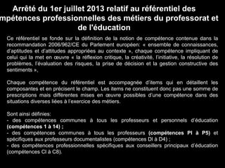 Ce référentiel se fonde sur la définition de la notion de compétence contenue dans la
recommandation 2006/962/CE du Parlement européen: « ensemble de connaissances,
d’aptitudes et d’attitudes appropriées au contexte », chaque compétence impliquant de
celui qui la met en œuvre « la réflexion critique, la créativité, l’initiative, la résolution de
problèmes, l’évaluation des risques, la prise de décision et la gestion constructive des
sentiments »,
Chaque compétence du référentiel est accompagnée d’items qui en détaillent les
composantes et en précisent le champ. Les items ne constituent donc pas une somme de
prescriptions mais différentes mises en œuvre possibles d’une compétence dans des
situations diverses liées à l’exercice des métiers.
Sont ainsi définies:
- des compétences communes à tous les professeurs et personnels d’éducation
(compétences 1 à 14) ;
- des compétences communes à tous les professeurs (compétences Pl à P5) et
spécifiques aux professeurs documentalistes (compétences Dl à D4) ;
- des compétences professionnelles spécifiques aux conseillers principaux d’éducation
(compétences Cl à C8).
Arrêté du 1er juillet 2013 relatif au référentiel des
mpétences professionnelles des métiers du professorat et
de l'éducation
 