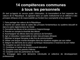 En tant qu’agents du service public d’éducation, ils transmettent et font respecter les
valeurs de la République. Ils agissent dans un cadre institutionnel et se réfèrent à des
principes éthiques et de responsabilité qui fondent leur exemplarité et leur autorité.
1. Faire partager les valeurs de la République
2. Inscrire son action dans le cadre des principes fondamentaux du système éducatif et
dans le cadre réglementaire de l’école
3. Connaître les élèves et les processus d’apprentissage
4. Prendre en compte la diversité des élèves
5. Accompagner les élèves dans leur parcours de formation
6. Agir en éducateur responsable et selon des principes éthiques
7. Maîtriser la langue française à des fins de communication
8. Utiliser une langue vivante étrangère dans les situations exigées par son métier
9. Intégrer les éléments de la culture numérique nécessaires à l’exercice de son métier
10. Coopérer au sein d’une équipe
11. Contribuer à l’action de la communauté éducative
12. Coopérer avec les parents d’élèves
13. Coopérer avec les partenaires de l’école
14. S’engager dans une démarche individuelle et collective de développement
professionnel
14 compétences communes
à tous les personnels
 