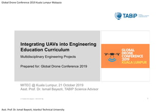Global Drone Conference 2019 Kuala Lumpur Malaysia
Asst. Prof. Dr. Ismail Bayezit, Istanbul Technical University
MITEC @ Kuala Lumpur, 21 October 2019
Asst. Prof. Dr. Ismail Bayezit, TABIP Science Advisor
Integrating UAVs into Engineering
Education Curriculum
Multidisciplinary Engineering Projects
Prepared for: Global Drone Conference 2019
21 October.2019, Bayezit I., GDC 2019 Talk 1
 