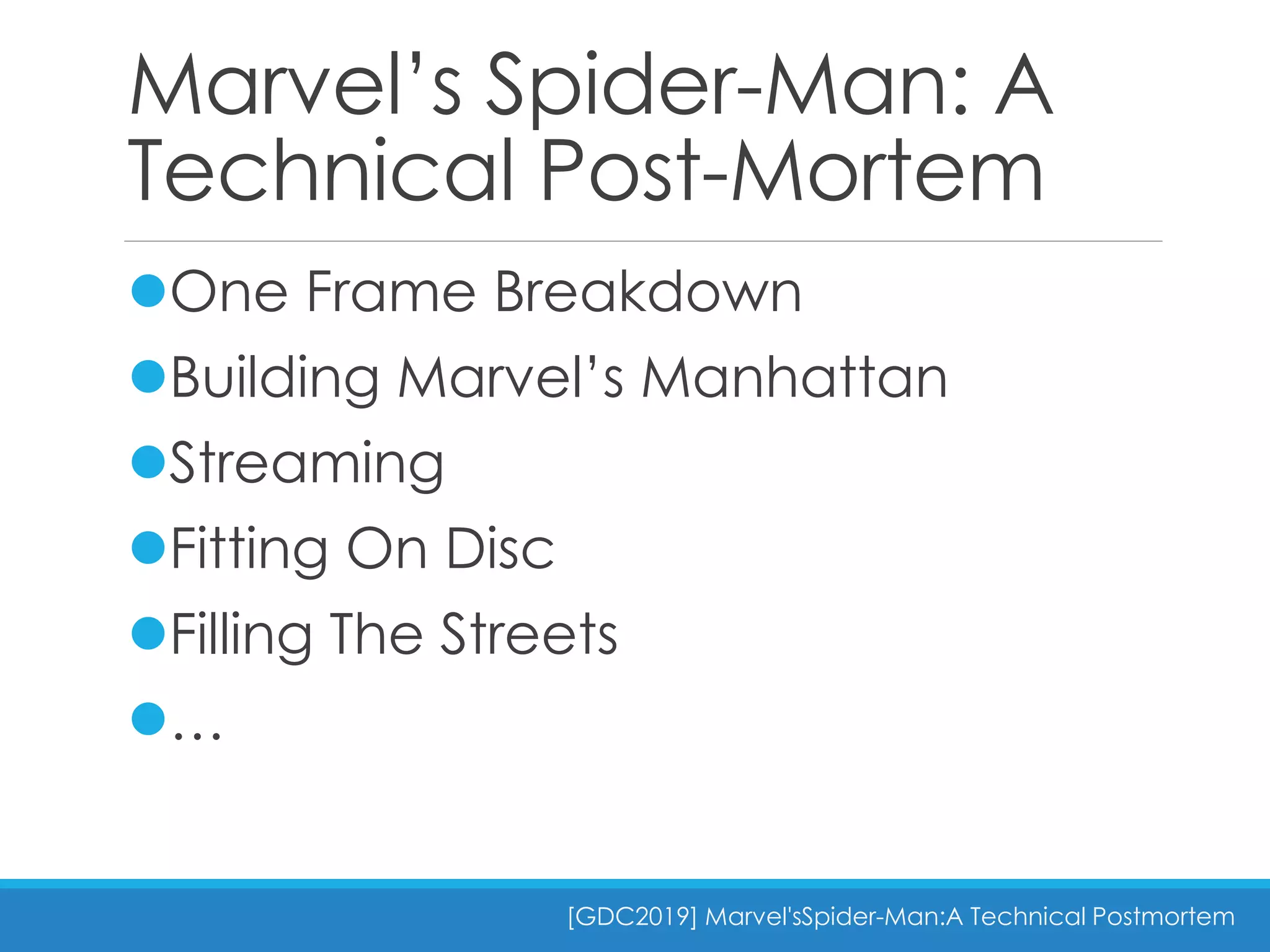 Marvel’s Spider-Man: A
Technical Post-Mortem
One Frame Breakdown
Building Marvel’s Manhattan
Streaming
Fitting On Disc
Filling The Streets
…
[GDC2019] Marvel'sSpider-Man:A Technical Postmortem
 