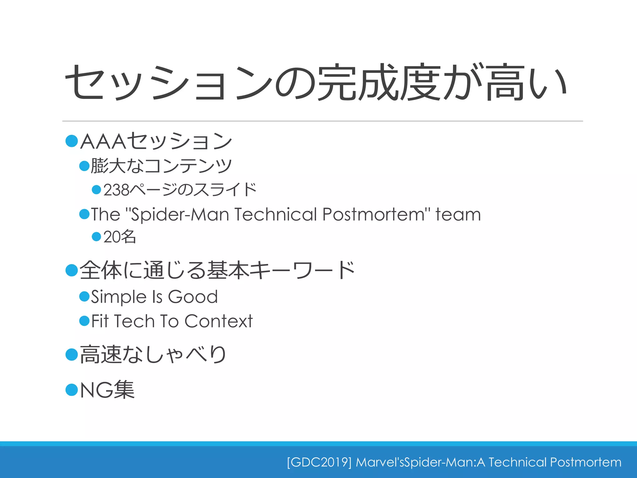 セッションの完成度が高い
[GDC2019] Marvel'sSpider-Man:A Technical Postmortem
AAAセッション
膨大なコンテンツ
238ページのスライド
The "Spider-Man Technical Postmortem" team
20名
全体に通じる基本キーワード
Simple Is Good
Fit Tech To Context
高速なしゃべり
NG集
 