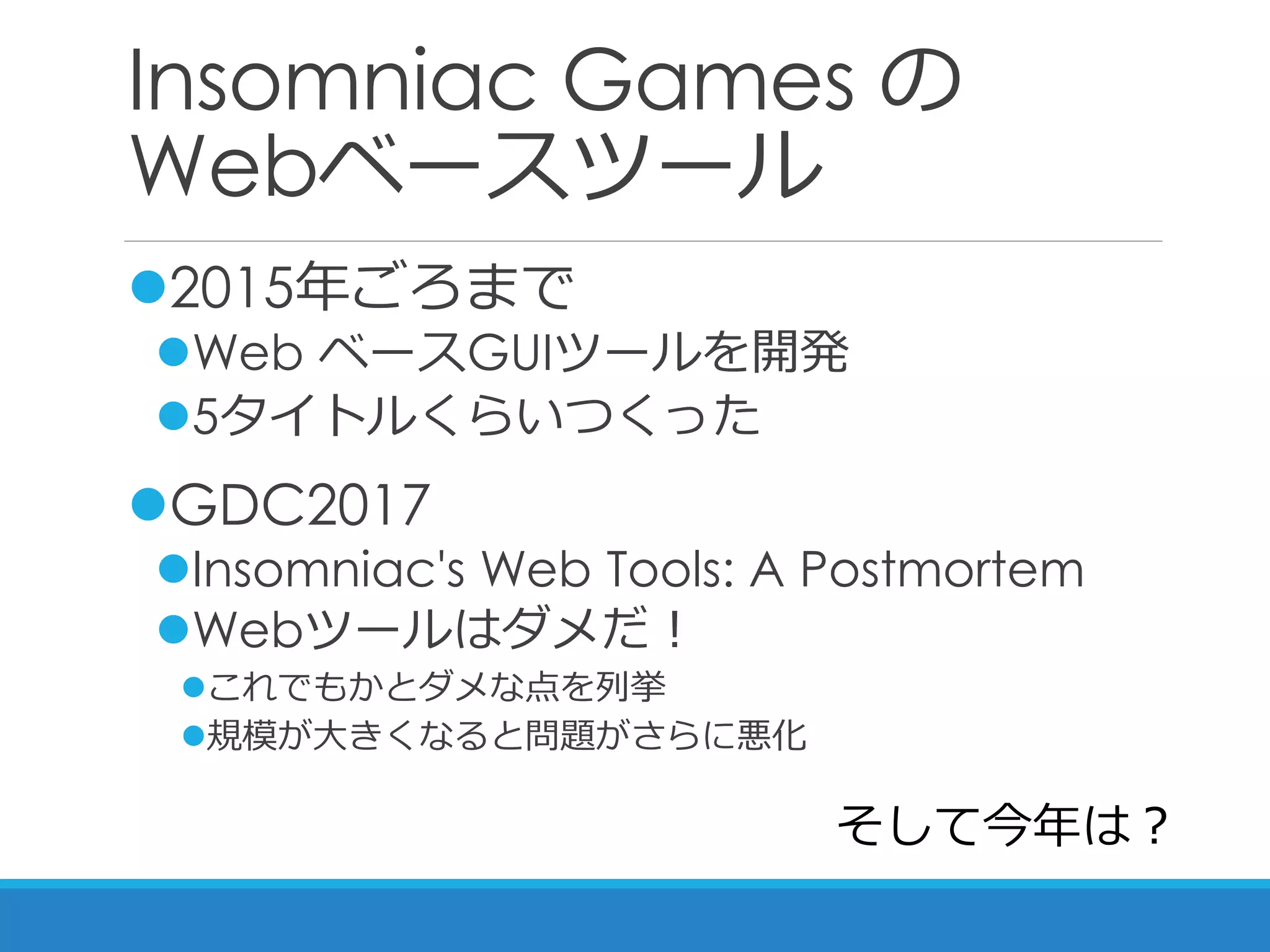 Insomniac Games の
Webベースツール
2015年ごろまで
Web ベースGUIツールを開発
5タイトルくらいつくった
GDC2017
Insomniac's Web Tools: A Postmortem
Webツールはダメだ！
これでもかとダメな点を列挙
規模が大きくなると問題がさらに悪化
そして今年は？
 