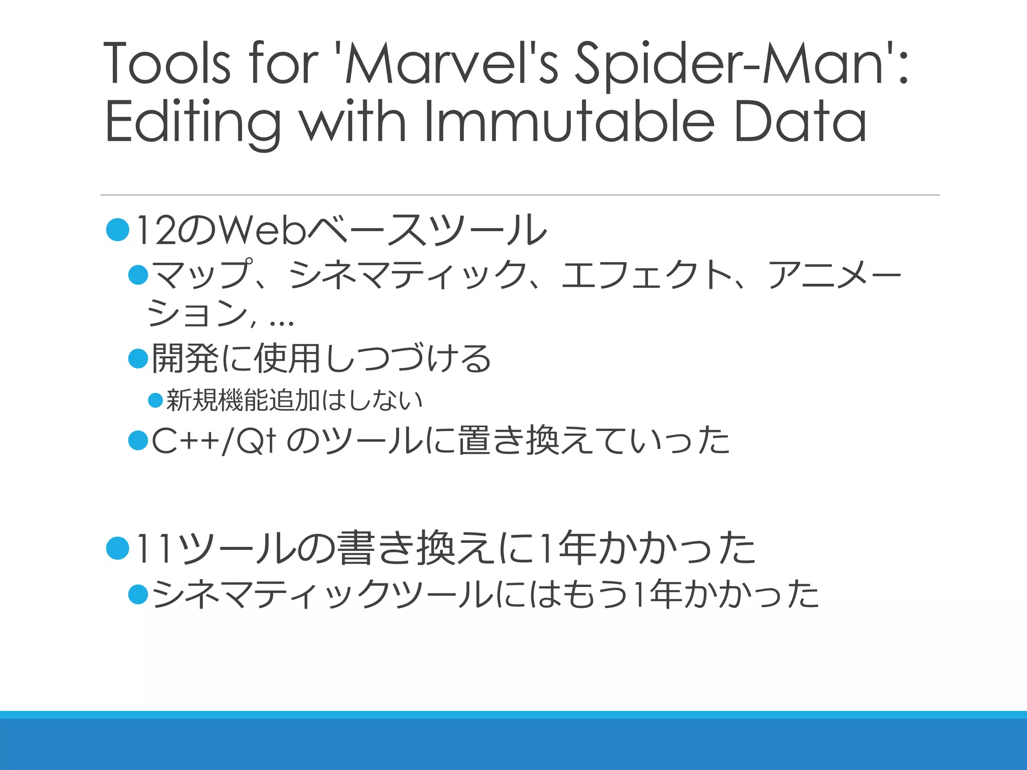 Tools for 'Marvel's Spider-Man':
Editing with Immutable Data
12のWebベースツール
マップ、シネマティック、エフェクト、アニメー
ション, ...
開発に使用しつづける
新規機能追加はしない
C++/Qt のツールに置き換えていった
11ツールの書き換えに1年かかった
シネマティックツールにはもう1年かかった
 