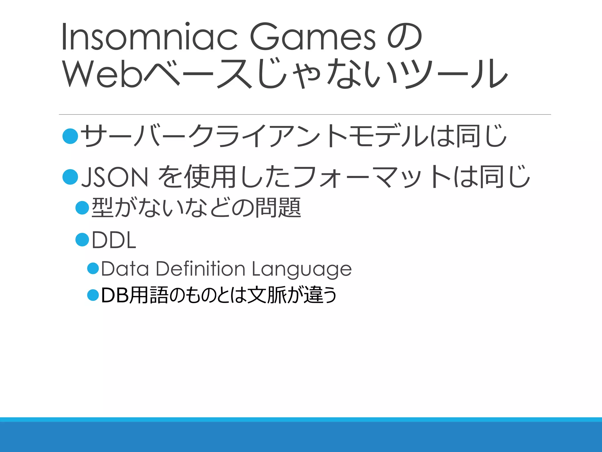 Insomniac Games の
Webベースじゃないツール
サーバークライアントモデルは同じ
JSON を使用したフォーマットは同じ
型がないなどの問題
DDL
Data Definition Language
DB用語のものとは文脈が違う
 