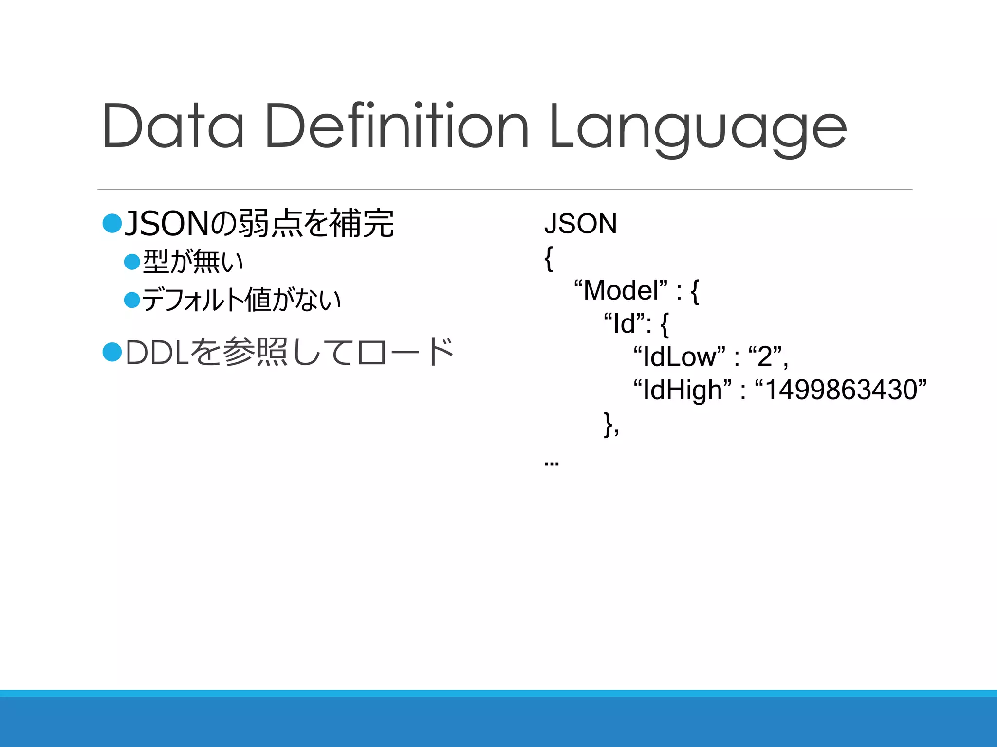 Data Definition Language
JSONの弱点を補完
型が無い
デフォルト値がない
DDLを参照してロード
JSON
{
“Model” : {
“Id”: {
“IdLow” : “2”,
“IdHigh” : “1499863430”
},
…
 