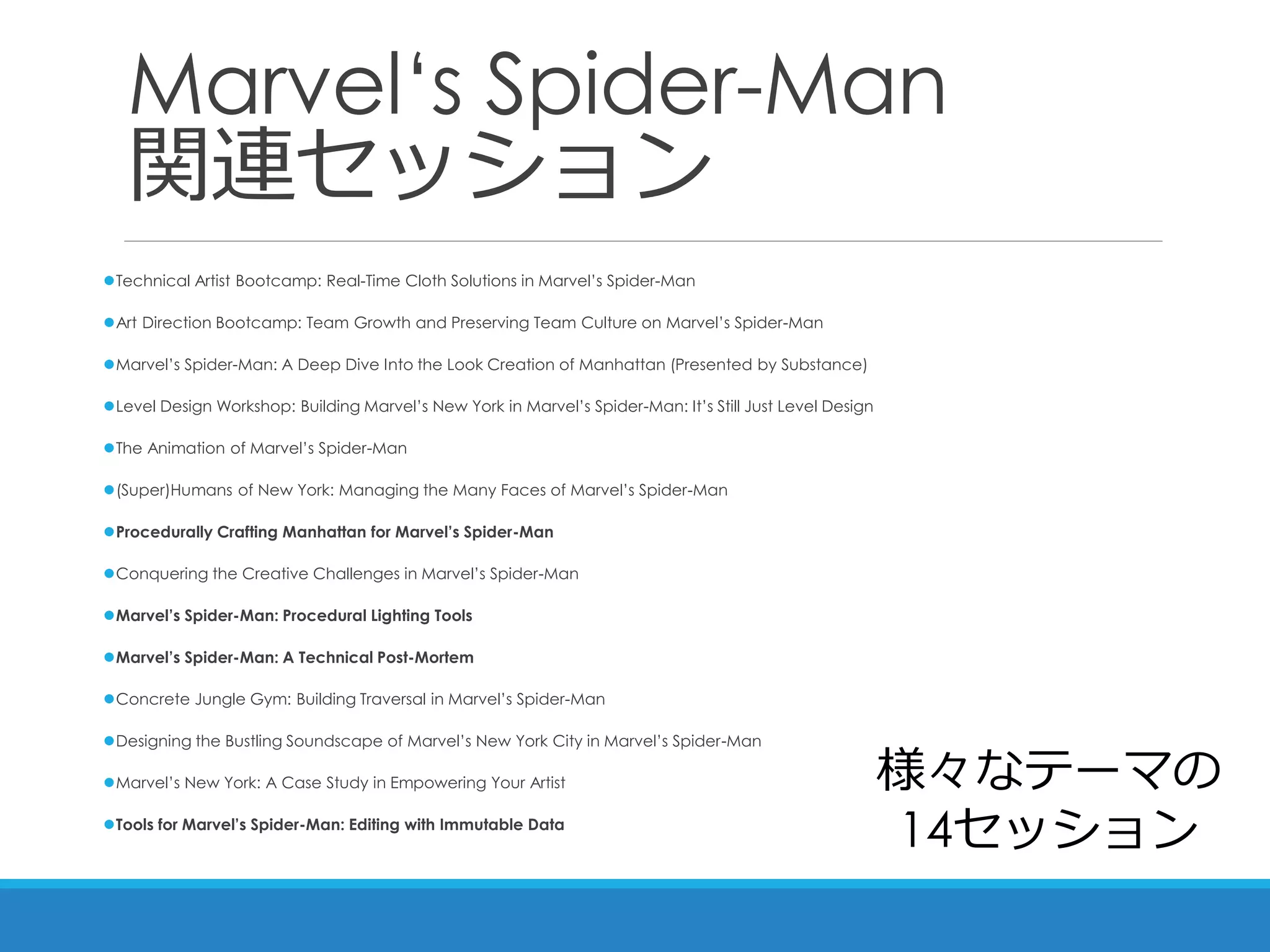 Marvel‘s Spider-Man
関連セッション
Technical Artist Bootcamp: Real-Time Cloth Solutions in Marvel’s Spider-Man
Art Direction Bootcamp: Team Growth and Preserving Team Culture on Marvel’s Spider-Man
Marvel’s Spider-Man: A Deep Dive Into the Look Creation of Manhattan (Presented by Substance)
Level Design Workshop: Building Marvel’s New York in Marvel’s Spider-Man: It’s Still Just Level Design
The Animation of Marvel’s Spider-Man
(Super)Humans of New York: Managing the Many Faces of Marvel’s Spider-Man
Procedurally Crafting Manhattan for Marvel’s Spider-Man
Conquering the Creative Challenges in Marvel’s Spider-Man
Marvel’s Spider-Man: Procedural Lighting Tools
Marvel’s Spider-Man: A Technical Post-Mortem
Concrete Jungle Gym: Building Traversal in Marvel’s Spider-Man
Designing the Bustling Soundscape of Marvel’s New York City in Marvel’s Spider-Man
Marvel’s New York: A Case Study in Empowering Your Artist
Tools for Marvel’s Spider-Man: Editing with Immutable Data
様々なテーマの
14セッション
 