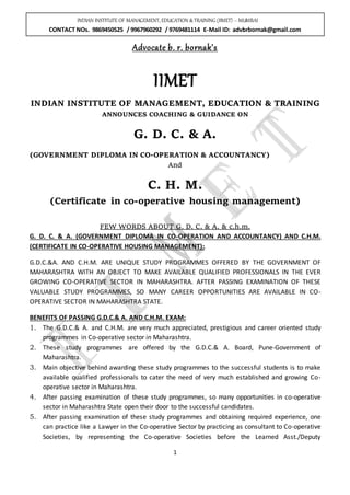 INDIAN INSTITUTE OF MANAGEMENT, EDUCATION &TRAINING (IIMET) – MUMBAI
CONTACT NOs. 9869450525 / 9967960292 / 9769481114 E-Mail ID: advbrbornak@gmail.com
1
Advocate b. r. bornak’s
IIMET
INDIAN INSTITUTE OF MANAGEMENT, EDUCATION & TRAINING
ANNOUNCES COACHING & GUIDANCE ON
G. D. C. & A.
(GOVERNMENT DIPLOMA IN CO-OPERATION & ACCOUNTANCY)
And
C. H. M.
(Certificate in co-operative housing management)
FEW WORDS ABOUT G. D. C. & A. & c.h.m.
G. D. C. & A. (GOVERNMENT DIPLOMA IN CO-OPERATION AND ACCOUNTANCY) AND C.H.M.
(CERTIFICATE IN CO-OPERATIVE HOUSING MANAGEMENT):
G.D.C.&A. AND C.H.M. ARE UNIQUE STUDY PROGRAMMES OFFERED BY THE GOVERNMENT OF
MAHARASHTRA WITH AN OBJECT TO MAKE AVAILABLE QUALIFIED PROFESSIONALS IN THE EVER
GROWING CO-OPERATIVE SECTOR IN MAHARASHTRA. AFTER PASSING EXAMINATION OF THESE
VALUABLE STUDY PROGRAMMES, SO MANY CAREER OPPORTUNITIES ARE AVAILABLE IN CO-
OPERATIVE SECTOR IN MAHARASHTRA STATE.
BENEFITS OF PASSING G.D.C.& A. AND C.H.M. EXAM:
1. The G.D.C.& A. and C.H.M. are very much appreciated, prestigious and career oriented study
programmes in Co-operative sector in Maharashtra.
2. These study programmes are offered by the G.D.C.& A. Board, Pune-Government of
Maharashtra.
3. Main objective behind awarding these study programmes to the successful students is to make
available qualified professionals to cater the need of very much established and growing Co-
operative sector in Maharashtra.
4. After passing examination of these study programmes, so many opportunities in co-operative
sector in Maharashtra State open their door to the successful candidates.
5. After passing examination of these study programmes and obtaining required experience, one
can practice like a Lawyer in the Co-operative Sector by practicing as consultant to Co-operative
Societies, by representing the Co-operative Societies before the Learned Asst./Deputy
 