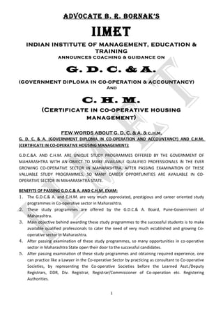 AdvocAte b. r. bornAk’s
IIMet
INDIAN INSTITUTE OF MANAGEMENT, EDUCATION &
TRAINING
ANNOUNCES COACHING & GUIDANCE ON
G. D. C. & A.
(GOVERNMENT DIPLOMA IN CO-OPERATION & ACCOUNTANCY)
And
C. H. M.
(Certificate in co-operative housing
management)
FEW WORDS ABOUT G. D. C. & A. & c.h.m.
G. D. C. & A. (GOVERNMENT DIPLOMA IN CO-OPERATION AND ACCOUNTANCY) AND C.H.M.
(CERTIFICATE IN CO-OPERATIVE HOUSING MANAGEMENT):
G.D.C.&A. AND C.H.M. ARE UNIQUE STUDY PROGRAMMES OFFERED BY THE GOVERNMENT OF
MAHARASHTRA WITH AN OBJECT TO MAKE AVAILABLE QUALIFIED PROFESSIONALS IN THE EVER
GROWING CO-OPERATIVE SECTOR IN MAHARASHTRA. AFTER PASSING EXAMINATION OF THESE
VALUABLE STUDY PROGRAMMES, SO MANY CAREER OPPORTUNITIES ARE AVAILABLE IN CO-
OPERATIVE SECTOR IN MAHARASHTRA STATE.
BENEFITS OF PASSING G.D.C.& A. AND C.H.M. EXAM:
1. The G.D.C.& A. and C.H.M. are very much appreciated, prestigious and career oriented study
programmes in Co-operative sector in Maharashtra.
2. These study programmes are offered by the G.D.C.& A. Board, Pune-Government of
Maharashtra.
3. Main objective behind awarding these study programmes to the successful students is to make
available qualified professionals to cater the need of very much established and growing Co-
operative sector in Maharashtra.
4. After passing examination of these study programmes, so many opportunities in co-operative
sector in Maharashtra State open their door to the successful candidates.
5. After passing examination of these study programmes and obtaining required experience, one
can practice like a Lawyer in the Co-operative Sector by practicing as consultant to Co-operative
Societies, by representing the Co-operative Societies before the Learned Asst./Deputy
Registrars, DDR, Div. Registrar, Registrar/Commissioner of Co-operation etc. Registering
Authorities.
1
 