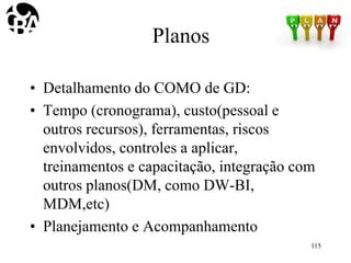 Planos
• Detalhamento do COMO de GD:
• Tempo (cronograma), custo(pessoal e
outros recursos), ferramentas, riscos
envolvidos, controles a aplicar,
treinamentos e capacitação, integração com
outros planos(DM, como DW-BI,
MDM,etc)
• Planejamento e Acompanhamento
115
 