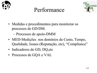 Performance
• Medidas e procedimentos para monitorar os
processos de GD/DM.
– Processos de apoio-DMM
• MED-Medições nos domínios de Custo, Tempo,
Qualidade, Issues (Reputação, etc), “Compliance”
• Indicadores de GD, DQ,etc
• Processos de GQA e VAL
119
 