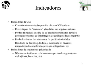 Indicadores
• Indicadores de QD:
– Contador de ocorrências por tipo de erro XX/período
– Percentagem de “accuracy” dos dados em arquivos críticos
– Perdas de pedidos on-line ou de produtos retornados devido à
gerência com erros de informações de catálogos(dados mestres)
– Perda de clientes devido a erros de qualidade de dados
– Resultado de Profiling de dados, mostrando os diversos
indicadores de completude, precisão, integridade, etc
• Indicadores de segurança e privacidade
– Número de incidentes relativos aos aspectos de segurança de
dados(leaks, breaches,etc)
123
 