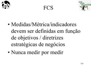 FCS
• Medidas/Métrica/indicadores
devem ser definidas em função
de objetivos / diretrizes
estratégicas de negócios
• Nunca medir por medir
124
 