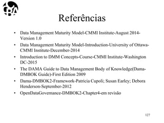 Referências
• Data Management Maturity Model-CMMI Institute-August 2014-
Version 1.0
• Data Management Maturity Model-Introduction-University of Ottawa-
CMMI Institute-December-2014
• Introduction to DMM Concepts-Course-CMMI Institute-Washington
DC-2015
• The DAMA Guide to Data Management Body of Knowledge(Dama-
DMBOK Guide)-First Edition 2009
• Dama-DMBOK2-Framework-Patricia Cupoli; Susan Earley; Debora
Henderson-September-2012
• OpenDataGovernance-DMBOK2-Chapter4-em revisão
127
 