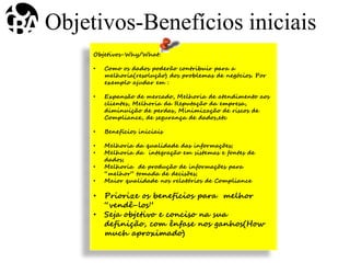 Objetivos-Why/What:
• Como os dados poderão contribuir para a
melhoria(resolução) dos problemas de negócios. Por
exemplo ajudar em :
• Expansão de mercado, Melhoria de atendimento aos
clientes, Melhoria da Reputação da empresa,
diminuição de perdas, Minimização de riscos de
Compliance, de segurança de dados,etc
• Benefícios iniciais
• Melhoria da qualidade das informações;
• Melhoria da integração em sistemas e fontes de
dados;
• Melhoria de produção de informações para
“melhor” tomada de decisões;
• Maior qualidade nos relatórios de Compliance
• Priorize os benefícios para melhor
“vendê-los”
• Seja objetivo e conciso na sua
definição, com ênfase nos ganhos(How
much aproximado)
Objetivos-Benefícios iniciais
 