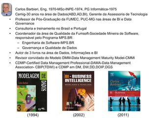 • Carlos Barbieri, Eng, 1970-MSc-INPE-1974, PG Informática-1975
• Cemig-30 anos na área de Dados(ABD,AD,BI), Gerente da Assessoria de Tecnologia
• Professor de Pós-Graduação da FUMEC, PUC-MG nas áreas de BI e Data
Governance
• Consultoria e treinamento no Brasil e Portugal
• Coordenador da área de Qualidade da Fumsoft-Sociedade Mineira de Software,
responsável pelo Programa MPS.BR
– Engenharia de Software-MPS.BR
– Governança e Qualidade de Dados
• Autor de 3 livros na área de Dados, Informações e BI
• Revisor convidado do Modelo DMM-Data Management Maturity Model-CMMI
• CDMP-Certified Data Management Professional-DAMA-Data Management
Association- CBIP(TDWI) e CDMP em DM, DW,DD,DOIP,DGS
(1994) (2002) (2011)
 