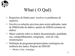 What ( O Quê)
• Requisitos de Dados para resolver os problemas de
negócios
• Envolve as soluções previstas para serem aplicadas, tanto
de DM(Gestão de dados), quanto de GD(Governança de
dados)
• Maior controle sobre os dados( documentação, qualidade,
uso, compartilhamento, integração, ciclo de vida,
monitoração)
• Definição de programas/projetos/plano estratégicos de
melhoria dos dados, Projetos de DM/GD
• Missão, Visão , Estratégia
23
 