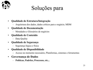 Soluções para
• Qualidade de Estrutura/Integração
– Arquitetura dos dados, dados críticos para o negócio, MDM
• Qualidade de Documentação
– Metadados e Glossários de negócios
• Qualidade de Conteúdo
– Data Quality
• Qualidade de Segurança
– Segurança lógica e física
• Qualidade de Disponibilidade
– Acesso no momento necessário, Plataformas, sistemas e ferramentas
• Governança de Dados
– Políticas, Padrões, Processos, etc...
25
 